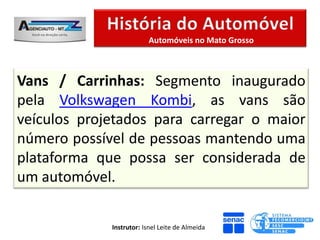 Automóveis no Mato Grosso



Vans / Carrinhas: Segmento inaugurado
pela Volkswagen Kombi, as vans são
veículos projetados para carregar o maior
número possível de pessoas mantendo uma
plataforma que possa ser considerada de
um automóvel.

             Instrutor: Isnel Leite de Almeida
 