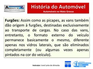 Automóveis no Mato Grosso


Furgões: Assim como as picapes, as vans também
dão origem à furgões, destinadas exclusivamente
ao transporte de cargas. No caso das vans,
entretanto, o formato externo do veículo
permanece basicamente o mesmo, diferente
apenas nos vidros laterais, que são eliminados
completamente (ou algumas vezes apenas
pintados na cor do veículo).

               Instrutor: Isnel Leite de Almeida
 