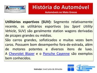 Automóveis no Mato Grosso


Utilitários esportivos (SUV): Segmento relativamente
recente, os utilitários esportivos (ou Sport Utility
Vehicle, SUV) são geralmente station wagons derivadas
de picapes grandes ou médias.
São carros grandes, sofisticados e muitas vezes bem
caros. Possuem bom desempenho fora-de-estrada, além
de motores potentes e diversos itens de luxo.
A Chevrolet Blazer e o Porsche Cayenne são exemplos
bem conhecidos.

                 Instrutor: Isnel Leite de Almeida
 