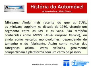 Automóveis no Mato Grosso



Minivans: Ainda mais recente do que as SUVs,
as minivans surgiram na década de 1980, visando um
segmento entre as SW e as vans. São também
conhecidas como MPV's (Multi Purpose Vehicle), ou
ainda como veículos monovolumes, dependendo do
tamanho e do fabricante. Assim como muitas das
categorias   acima,    estes   veículos   geralmente
compartilham a plataforma com um carro de passeio.


                 Instrutor: Isnel Leite de Almeida
 