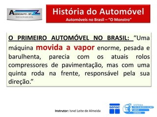 Automóveis no Brasil – “O Monstro”



O PRIMEIRO AUTOMÓVEL NO BRASIL: “Uma
máquina movida a vapor enorme, pesada e
barulhenta, parecia com os atuais rolos
compressores de pavimentação, mas com uma
quinta roda na frente, responsável pela sua
direção.”



              Instrutor: Isnel Leite de Almeida
 