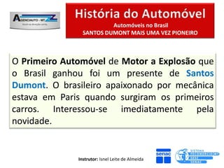 Automóveis no Brasil
                SANTOS DUMONT MAIS UMA VEZ PIONEIRO



O Primeiro Automóvel de Motor a Explosão que
o Brasil ganhou foi um presente de Santos
Dumont. O brasileiro apaixonado por mecânica
estava em Paris quando surgiram os primeiros
carros. Interessou-se imediatamente pela
novidade.


              Instrutor: Isnel Leite de Almeida
 