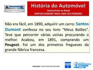 Automóveis no Brasil
                  SANTOS DUMONT MAIS UMA VEZ PIONEIRO



Não era fácil, em 1890, adquirir um carro: Santos
Dumont confessa no seu livro “Meus Balões”.
Teve que percorrer várias usinas procurando o
melhor. Acabou, em 1891, comprando um
Peugeot. Foi um dos primeiros fregueses da
grande fábrica francesa.


                Instrutor: Isnel Leite de Almeida
 