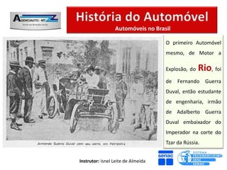 Automóveis no Brasil

                                    O primeiro Automóvel
                                    mesmo, de Motor a

                                    Explosão, do   Rio, foi
                                    de   Fernando     Guerra
                                    Duval, então estudante
                                    de engenharia, irmão
                                    de Adalberto Guerra
                                    Duval embaixador do
                                    Imperador na corte do
                                    Tzar da Rússia.


Instrutor: Isnel Leite de Almeida
 