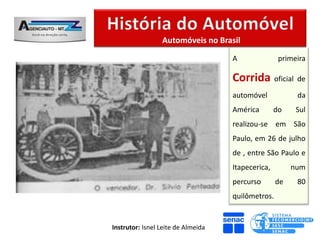 Automóveis no Brasil

                                    A               primeira

                                    Corrida oficial de
                                    automóvel            da
                                    América        do    Sul
                                    realizou-se em São
                                    Paulo, em 26 de julho
                                    de , entre São Paulo e
                                    Itapecerica,        num
                                    percurso       de    80
                                    quilômetros.


Instrutor: Isnel Leite de Almeida
 