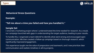 Types
Behavioral Stress Questions
Example:
"Tell me about a time you failed and how you handled it."
Sample Sol:
I once led a marketing project where I underestimated the time needed for research. As a result,
our campaign launched with gaps in understanding the target audience, leading to poor results.
To handle this, I organized a team debrief to identify what went wrong and encouraged open
communication. We then created a follow-up campaign based on thorough research, which
significantly improved engagement.
This experience taught me the value of preparation and teamwork, and I now prioritize clear
communication and realistic timelines in all my projects.
 