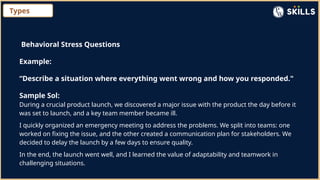 Types
Behavioral Stress Questions
Example:
“Describe a situation where everything went wrong and how you responded."
Sample Sol:
During a crucial product launch, we discovered a major issue with the product the day before it
was set to launch, and a key team member became ill.
I quickly organized an emergency meeting to address the problems. We split into teams: one
worked on fixing the issue, and the other created a communication plan for stakeholders. We
decided to delay the launch by a few days to ensure quality.
In the end, the launch went well, and I learned the value of adaptability and teamwork in
challenging situations.
 