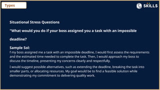 Types
Situational Stress Questions
"What would you do if your boss assigned you a task with an impossible
deadline?
Sample Sol:
f my boss assigned me a task with an impossible deadline, I would first assess the requirements
and the estimated time needed to complete the task. Then, I would approach my boss to
discuss the timeline, presenting my concerns clearly and respectfully.
I would suggest possible alternatives, such as extending the deadline, breaking the task into
smaller parts, or allocating resources. My goal would be to find a feasible solution while
demonstrating my commitment to delivering quality work.
 