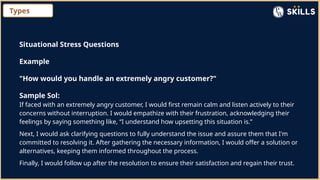 Types
Situational Stress Questions
Example
"How would you handle an extremely angry customer?"
Sample Sol:
If faced with an extremely angry customer, I would first remain calm and listen actively to their
concerns without interruption. I would empathize with their frustration, acknowledging their
feelings by saying something like, “I understand how upsetting this situation is.”
Next, I would ask clarifying questions to fully understand the issue and assure them that I'm
committed to resolving it. After gathering the necessary information, I would offer a solution or
alternatives, keeping them informed throughout the process.
Finally, I would follow up after the resolution to ensure their satisfaction and regain their trust.
 