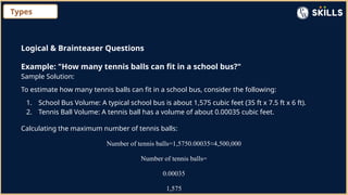 Types
Logical & Brainteaser Questions
Example: "How many tennis balls can fit in a school bus?"
Sample Solution:
To estimate how many tennis balls can fit in a school bus, consider the following:
1. School Bus Volume: A typical school bus is about 1,575 cubic feet (35 ft x 7.5 ft x 6 ft).
2. Tennis Ball Volume: A tennis ball has a volume of about 0.00035 cubic feet.
Calculating the maximum number of tennis balls:
Number of tennis balls=1,5750.00035≈4,500,000
Number of tennis balls=
0.00035
1,575
 