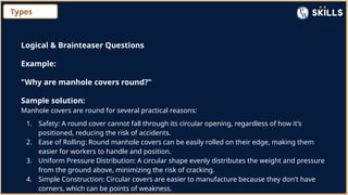 Types
Logical & Brainteaser Questions
Example:
"Why are manhole covers round?"
Sample solution:
Manhole covers are round for several practical reasons:
1. Safety: A round cover cannot fall through its circular opening, regardless of how it’s
positioned, reducing the risk of accidents.
2. Ease of Rolling: Round manhole covers can be easily rolled on their edge, making them
easier for workers to handle and position.
3. Uniform Pressure Distribution: A circular shape evenly distributes the weight and pressure
from the ground above, minimizing the risk of cracking.
4. Simple Construction: Circular covers are easier to manufacture because they don't have
corners, which can be points of weakness.
 
