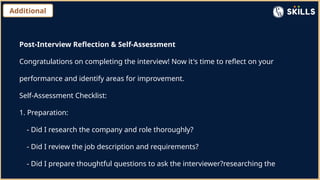 Additional
Post-Interview Reflection & Self-Assessment
Congratulations on completing the interview! Now it's time to reflect on your
performance and identify areas for improvement.
Self-Assessment Checklist:
1. Preparation:
- Did I research the company and role thoroughly?
- Did I review the job description and requirements?
- Did I prepare thoughtful questions to ask the interviewer?researching the
 