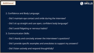 Additional
2. Confidence and Body Language:
- Did I maintain eye contact and smile during the interview?
- Did I sit up straight and use open, confident body language?
- Did I avoid fidgeting or nervous habits?
3. Communication Skills:
- Did I clearly and concisely answer the interviewer's questions?
- Did I provide specific examples and anecdotes to support my answers?
- Did I listen actively and respond thoughtfully?
 