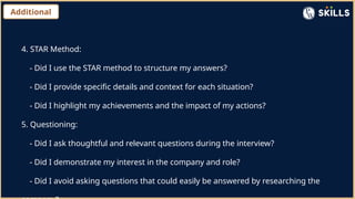 Additional
4. STAR Method:
- Did I use the STAR method to structure my answers?
- Did I provide specific details and context for each situation?
- Did I highlight my achievements and the impact of my actions?
5. Questioning:
- Did I ask thoughtful and relevant questions during the interview?
- Did I demonstrate my interest in the company and role?
- Did I avoid asking questions that could easily be answered by researching the
 