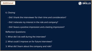 Additional
6. Closing:
- Did I thank the interviewer for their time and consideration?
- Did I reiterate my interest in the role and company?
- Did I leave a positive impression and a lasting impression?
Reflection Questions:
1. What did I do well during the interview?
2. What could I improve on for future interviews?
3. What did I learn about the company and role?
 