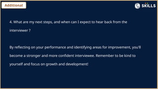Additional
4. What are my next steps, and when can I expect to hear back from the
interviewer ?
By reflecting on your performance and identifying areas for improvement, you'll
become a stronger and more confident interviewee. Remember to be kind to
yourself and focus on growth and development!
 