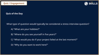 Quiz / Engagement
Quiz of the Day
What type of question would typically be considered a stress interview question?
A) "What are your hobbies?"
B) "Where do you see yourself in five years?"
C) "What would you do if your project failed at the last moment?"
D) "Why do you want to work here?"
 