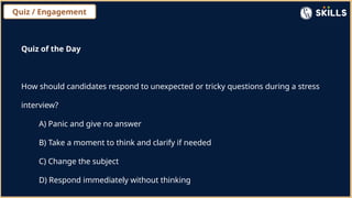 Quiz / Engagement
Quiz of the Day
How should candidates respond to unexpected or tricky questions during a stress
interview?
A) Panic and give no answer
B) Take a moment to think and clarify if needed
C) Change the subject
D) Respond immediately without thinking
 