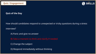 Quiz / Engagement
Quiz of the Day
How should candidates respond to unexpected or tricky questions during a stress
interview?
A) Panic and give no answer
B) Take a moment to think and clarify if needed
C) Change the subject
D) Respond immediately without thinking
 