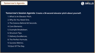 Tomorrow’s Agenda
Tomorrow’s Session Agenda: Create a 30-second elevator pitch about yourself.
1. What Is An Elevator Pitch.
2. Why Do You Need One.
3. The Science Behind 60 Seconds.
4. Core Elements.
5. Example Breakdown.
6. Structure Tips.
7. Delivery Excellences.
8. The Perfect Formula.
9. Success Metrics.
10.Quiz Of The Day.
 