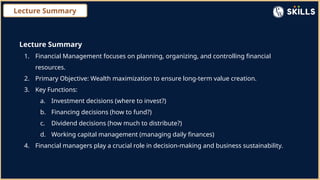 Lecture Summary
Lecture Summary
1. Financial Management focuses on planning, organizing, and controlling financial
resources.
2. Primary Objective: Wealth maximization to ensure long-term value creation.
3. Key Functions:
a. Investment decisions (where to invest?)
b. Financing decisions (how to fund?)
c. Dividend decisions (how much to distribute?)
d. Working capital management (managing daily finances)
4. Financial managers play a crucial role in decision-making and business sustainability.
 