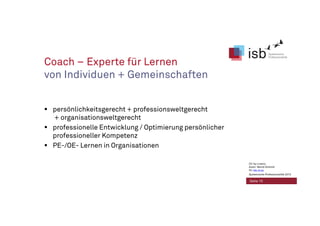Coach – Experte für Lernen
von Individuen + Gemeinschaften
persönlichkeitsgerecht + professionsweltgerecht
+ organisationsweltgerecht
professionelle Entwicklung / Optimierung persönlicher
professioneller Kompetenz
PE-/OE- Lernen in Organisationen
Seite 10
CC-by-Lizenz,
Autor: Bernd Schmid
für isb-w.eu
Systemische Professionalität 2013
 