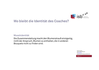 Wo bleibt die Identität des Coaches?
Mosaikidentität
Die Zusammenstellung macht den Blumenstrauß einzigartig,
nicht der Anspruch, Blumen zu enthalten, die in anderen
Bouquets nicht zu finden sind.
Seite 11
CC-by-Lizenz,
Autor: Bernd Schmid
für isb-w.eu
Systemische Professionalität 2013
 