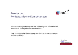 Fokus- und
Feldspezifische Kompetenzen
Jeder Coaching-Schwerpunkt hat seine eigenen Gütekriterien,
denen man sich spezifisch stellen sollte.
Eine automatische Übertragung von Kompetenzvermutungen
ist fehl am Platz.
Seite 13
CC-by-Lizenz,
Autor: Bernd Schmid
für isb-w.eu
Systemische Professionalität 2013
 