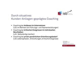 Durch situatives
Kunden-Anliegen-geprägtes Coaching
Coaching bei Anlässen im Unternehmen
(z.B. im Rahmen von Führungs- und Teamentwicklungen)
Coaching bei kritischen Ereignissen im individuellen
Berufsleben
(z.B. Selbständig machen)
Coaching bei privat-persönlichem Orientierungsbedarf
(z.B. Lebensphasen, Erkrankungen, kritische Ereignisse)
Seite 19
CC-by-Lizenz,
Autor: Bernd Schmid
für isb-w.eu
Systemische Professionalität 2013
 