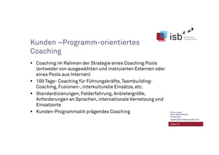 Kunden –Programm-orientiertes
Coaching
Coaching im Rahmen der Strategie eines Coaching Pools
(entweder von ausgewählten und instruierten Externen oder
eines Pools aus Internen)
100 Tage- Coaching für Führungskräfte,Teambuilding-
Coaching, Fusionen-, interkulturelle Einsätze, etc.
Standardisierungen, Felderfahrung, Anbietergröße,
Anforderungen an Sprachen, internationale Vernetzung und
Einsatzorte
Kunden-Programmatik prägendes Coaching
Seite 21
CC-by-Lizenz,
Autor: Bernd Schmid
für isb-w.eu
Systemische Professionalität 2013
 