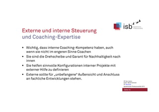 Externe und interne Steuerung
und Coaching-Expertise
Wichtig, dass interne Coaching-Kompetenz haben, auch
wenn sie nicht im engeren Sinne Coachen
Sie sind die Drehscheibe und Garant für Nachhaltigkeit nach
innen
Sie helfen sinnvolle Konfigurationen interner Projekte mit
externer Hilfe zu definieren
Externe sollte für „unbefangene“ Außensicht und Anschluss
an fachliche Entwicklungen stehen.
Seite 24
CC-by-Lizenz,
Autor: Bernd Schmid
für isb-w.eu
Systemische Professionalität 2013
 