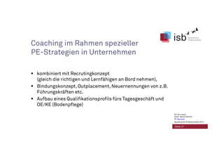 Coaching im Rahmen spezieller
PE-Strategien in Unternehmen
kombiniert mit Recrutingkonzept
(gleich die richtigen und Lernfähigen an Bord nehmen),
Bindungskonzept, Outplacement, Neuernennungen von z.B.
Führungskräften etc.
Aufbau eines Qualifikationsprofils fürs Tagesgeschäft und
OE/KE (Bodenpflege)
Seite 27
CC-by-Lizenz,
Autor: Bernd Schmid
für isb-w.eu
Systemische Professionalität 2013
 