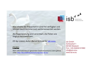 Alle Inhalte der Präsentation sind frei verfügbar und
können (auch kommerziell) weiterverwendet werden.
Als Gegenleistung wird vereinbart, die Folien wie
folgt zu kennzeichnen:
CC-by-Lizenz, Autor: Bernd Schmid für isb-w.eu.
Mehr Informationen zur genannten CreativeCommons Lizenz gibt es
unter: http://de.creativecommons.org/was-ist-cc/
isb GmbH
Schlosshof 1
69168 Wiesloch
Fon: +49 (0)6222 81880
info@isb-w.eu
www.isb-w.eu
 