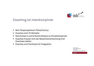 Coaching ist interdisziplinär
Kein Teilperspektiven-Fetischismus
Coaches sind 10-Kämpfer
Kenntnisse in und kritische Distanz zu Einzeldisziplinen
Coaches müssen sich der Gesamtverantwortung ihrer
Coachees stellen
Coaches sind Fachleute für Integration
Seite 9
CC-by-Lizenz,
Autor: Bernd Schmid
für isb-w.eu
Systemische Professionalität 2013
 