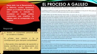 EL PROCESO A GALILEO
Hacia 1600, tras el Renacimiento y
la Reforma, muchos astrónomos
utilizan ya el sistema de Copérnico,
aun cuando a menudo lo
consideran un simple artificio
matemático, que simplifica los
cálculos, pero sin corresponder a la
realidad.
a) Realiza un comentario personal sobre
la condena a Galileo.
b) ¿Crees que ciencia y fe se
contraponen? ¿son siempre compatibles?
c) Recuerda otros ejemplos de oposición a
teorías científicas por su desacuerdo con
las concepciones vigentes en otros
momentos históricos
Responde:
 