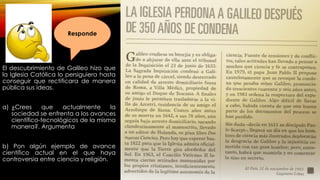 El descubrimiento de Galileo hizo que
la Iglesia Católica lo persiguiera hasta
conseguir que rectificara de manera
pública sus ideas.
a) ¿Crees que actualmente la
sociedad se enfrenta a los avances
científico-tecnológicos de la misma
manera?. Argumenta
b) Pon algún ejemplo de avance
científico actual en el que haya
controversia entre ciencia y religión.
Responde
 