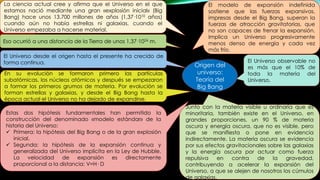 La ciencia actual cree y afirma que el Universo en el que
estamos nació mediante una gran «explosión inicial» (Big
Bang) hace unos 13.700 millones de años (1,37·1010 años)
cuando aún no había estrellas ni galaxias, cuando el
Universo empezaba a hacerse material.
Eso ocurrió a una distancia de la Tierra de unos 1,37·1026 m.
El Universo desde el origen hasta el presente ha crecido de
forma continua.
En su evolución se formaron primero las partículas
subatómicas, los núcleos atómicos y después se empezaron
a formar los primeros grumos de materia. Por evolución se
forman estrellas y galaxias, y desde el Big Bang hasta la
época actual el Universo no ha dejado de expandirse.
Estas dos hipótesis fundamentales han permitido la
construcción del denominado «modelo estándar» de la
historia del Universo:
 Primera: la hipótesis del Big Bang o de la gran explosión
inicial.
 Segunda: la hipótesis de la expansión continua y
generalizada del Universo implícita en la Ley de Hubble.
La velocidad de expansión es directamente
proporcional a la distancia: V=H· D
El modelo de expansión indefinida
sostiene que las fuerzas expansivas,
impresas desde el Big Bang, superan la
fuerzas de atracción gravitatorias, que
no son capaces de frenar la expansión.
Implica un Universo progresivamente
menos denso de energía y cada vez
más frío.
El Universo observable no
es más que el 10% de
toda la materia del
Universo.
Junto con la materia visible u ordinaria que es
minoritaria, también existe en el Universo, en
grandes proporciones, un 90 % de materia
oscura y energía oscura, que no es visible, pero
que se manifiesta o pone en evidencia
indirectamente. La materia oscura se evidencia
por sus efectos gravitacionales sobre las galaxias
y la energía oscura por actuar como fuerza
repulsiva en contra de la gravedad,
contribuyendo a acelerar la expansión del
Universo, a que se alejen de nosotros los cúmulos
de galaxias.
Origen del
universo:
Teoría del
Big Bang
 