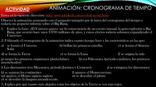 ACTIVIDAD
Entra en la siguiente dirección: http://www.johnkyrk.com/evolution.esp.html
Observa la animación avanzando con el pequeño triángulo por la barra del cronograma del tiempo y
redacta un pequeño informe sobre el Big Bang.
1. Explica la frase: «El Universo parece ser la consecuencia de un evento inusual, la gran explosión o Big
Bang, que ocurrió hace unos 13700 millones de años, y cuyos efectos todavía subsisten expandiendo el
Universo».
2. Utilizando el cronograma de la animación indica cuanto tiempo hace y las características en las que:
a) se formó el Universo b) brillan las primeras estrellas c) se forma el Sistema
Solar
d) se forma la Tierra e) se forma la Luna f) se origina la vida
g) surgen los primeros organismos pluricelulares h) era Paleozoica (periodo cámbrico, los primeros
invertebrados)
i) Los dinosaurios (era Mesozoica, periodo Jurásico y Cretácico) j) se extinguen los dinosaurios
k) se separan los continentes l) aparece el Homo erectus;
m) aparece el Homo sapiens sapiens n) se descubre el jabón;
o) se descubre la lámpara incandescente.
3. Explica por qué cuanto más alejados están los objetos de la Tierra se ven más rojos.
ANIMACIÓN: CRONOGRAMA DE TIEMPO
 