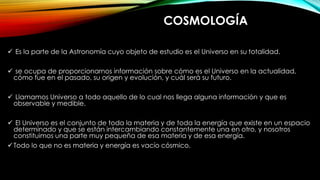 COSMOLOGÍA
 Es la parte de la Astronomía cuyo objeto de estudio es el Universo en su totalidad.
 se ocupa de proporcionarnos información sobre cómo es el Universo en la actualidad,
cómo fue en el pasado, su origen y evolución, y cuál será su futuro.
 Llamamos Universo a todo aquello de lo cual nos llega alguna información y que es
observable y medible.
 El Universo es el conjunto de toda la materia y de toda la energía que existe en un espacio
determinado y que se están intercambiando constantemente una en otro, y nosotros
constituimos una parte muy pequeña de esa materia y de esa energía.
Todo lo que no es materia y energía es vacío cósmico.
 