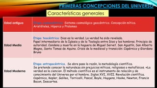 PRIMERAS CONCEPCIONES DEL UNIVERSO
Edad antigua Etapa cosmocéntrica: Sistema cosmológico geocéntrico. Concepción mítica.
Aristóteles, Hiparco y Ptolomeo
Edad Media
Etapa teocéntrica: Dios es la verdad. La verdad ha sido revelada.
Papel intermediario de la Iglesia y de la Teología entre Dios y los hombres. Principio de
autoridad. Condena y muerte en la hoguera de Miguel Servet. San Agustín, San Alberto
Magno, Santo Tomas de Aquino. Crisis de lo medieval y transición: Copérnico y Giordano
Bruno
Edad Moderna
Etapa antropocéntrica. Se abre paso la razón, la metodología científica.
Se pretende conocer la naturaleza sin prejuicios míticos, religiosos o metafísicos. «La
verdad es la ciencia». El método científico es el instrumento de relación y de
conocimiento del Universo por el hombre. Siglos XVI, XVII. Revolución científica.
Copérnico, Kepler, Galileo, Torricelli, Pascal, Boyle, Huygens, Hooke, Newton, Francis
Bacon, Descartes.
Características generales
 