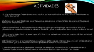 ACTIVIDADES
a) ¿Por qué crees que Copérnico esperó a publicar sus teorías al final de sus días, cuando ya estaba en su
lecho de muerte?
b) ¿Por qué crees que Copérnico presenta sus ideas apoyándose en la autoridad de autores antiguos para
justificar sus innovaciones?
c) En los comentarios al texto se señala que: «Algunos veían en ciertos pasajes de la Biblia un apoyo al
geocentrismo». • ¿Qué es la Biblia? • ¿Quién la escribió? • ¿Qué pasajes de la misma apoyan el geocentrismo?
d) En los comentario al texto se señala que: «Copérnico fue tachado de hereje por Lutero». ¿Qué es un hereje?
¿Quién fue Lutero?
e) En los comentarios al texto se señala que: «La Iglesia católica puso el libro de Copérnico en el Index Librorum
Prohibitorum». ¿Por qué crees que actuó así? ¿Te parece una actitud razonable?
f) También se señala que: «Condenaron a uno de sus defensores, Giordano Bruno, a ser quemado en la
hoguera». Realiza un comentario al respecto e infórmate de otros casos ocurridos y sus causas.
 