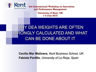 3rd International Workshop on Innovation and Performance Management University of Kent, UK 1-4 July 2010 WHY DEA WEIGHTS ARE OFTEN WRONGLY CALCULATED AND WHAT CAN BE DONE ABOUT IT Cecilio Mar Molinero ,  Kent Business School, UK Fabiola Portillo ,  University of La Rioja, Spain 