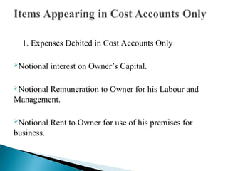 1. Expenses Debited in Cost Accounts Only
Notional interest on Owner’s Capital.
Notional Remuneration to Owner for his Labour and
Management.
Notional Rent to Owner for use of his premises for
business.
 