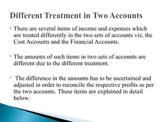  There are several items of income and expenses which
are treated differently in the two sets of accounts viz, the
Cost Accounts and the Financial Accounts.
 The amounts of such items in two sets of accounts are
different due to the different treatment.
 The difference in the amounts has to be ascertained and
adjusted in order to reconcile the respective profits as per
the two accounts. These items are explained in detail
below.
 