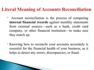  Account reconciliation is the process of comparing
internal financial records against monthly statements
from external sources—such as a bank, credit card
company, or other financial institution—to make sure
they match up.
 Knowing how to reconcile your accounts accurately is
essential for the financial health of your business, as it
helps to detect any errors, discrepancies, or fraud.
 