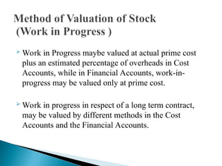  Work in Progress maybe valued at actual prime cost
plus an estimated percentage of overheads in Cost
Accounts, while in Financial Accounts, work-in-
progress may be valued only at prime cost.
 Work in progress in respect of a long term contract,
may be valued by different methods in the Cost
Accounts and the Financial Accounts.
 