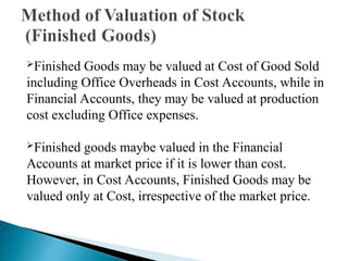 Finished Goods may be valued at Cost of Good Sold
including Office Overheads in Cost Accounts, while in
Financial Accounts, they may be valued at production
cost excluding Office expenses.
Finished goods maybe valued in the Financial
Accounts at market price if it is lower than cost.
However, in Cost Accounts, Finished Goods may be
valued only at Cost, irrespective of the market price.
 