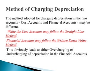 The method adopted for charging depreciation in the two
accounts - Cost Accounts and Financial Accounts - may be
different.
While the Cost Accounts may follow the Straight Line
Method.
Financial Accounts may follow the Written Down Value
Method.
This obviously leads to either Overcharging or
Undercharging of depreciation in the Financial Accounts.
 