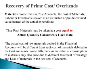 Materials: Sometimes in Cost Accounts, the cost of Materials,
Labour or Overheads is taken at an estimated or pre-determined
value instead of the actual expenditure.
Thus Raw Materials may be taken at a cost equal to
Actual Quantity Consumed x Fixed Rate.
The actual cost of raw materials debited in the Financial
Accounts will be different from such cost of materials debited in
the Cost Accounts. Some difference in the value of consumption
of materials may also arise due to different treatment of Wastage
and Loss of materials in the two sets of accounts.
 