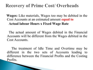 Wages: Like materials, Wages too may be debited in the
Cost Accounts at an estimated amount equal to
Actual labour Hours x Fixed Wage Rate
The actual amount of Wages debited in the Financial
Accounts will be different from the Wages debited in the
Cost Accounts.
The treatment of Idle Time and Overtime may be
different in the two sets of Accounts leading to
difference between the Financial Profits and the Costing
Profits.
 